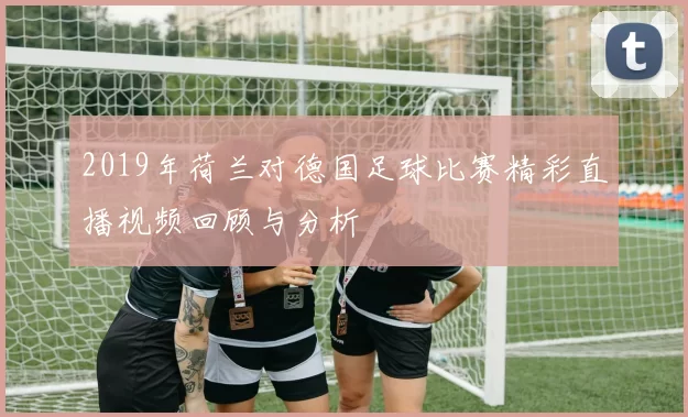 2019年荷兰对德国足球比赛精彩直播视频回顾与分析