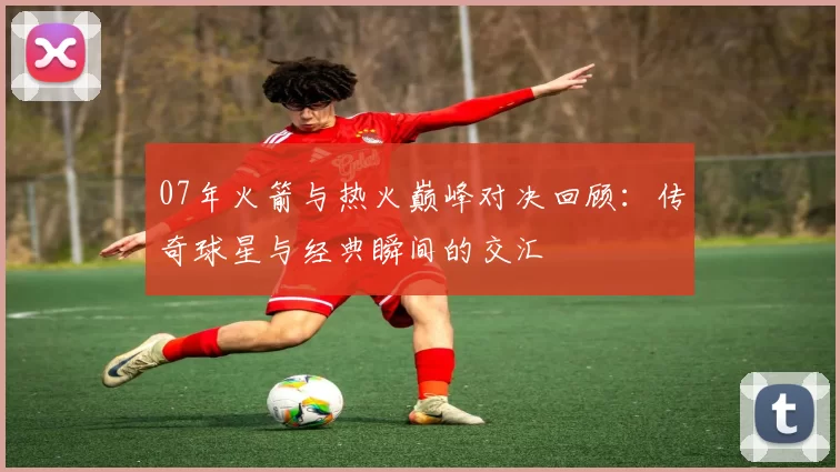 07年火箭与热火巅峰对决回顾：传奇球星与经典瞬间的交汇