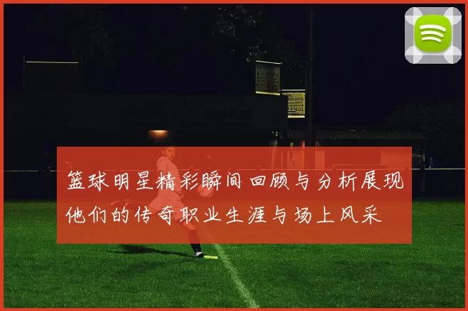 篮球明星精彩瞬间回顾与分析展现他们的传奇职业生涯与场上风采