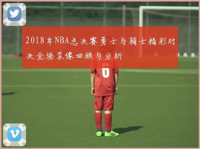 2018年NBA总决赛勇士与骑士精彩对决全场录像回顾与分析