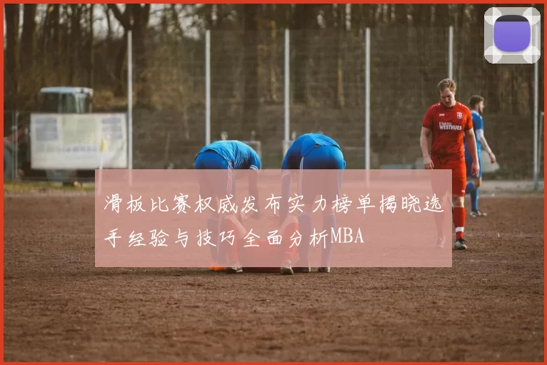 滑板比赛权威发布实力榜单揭晓选手经验与技巧全面分析MBA
