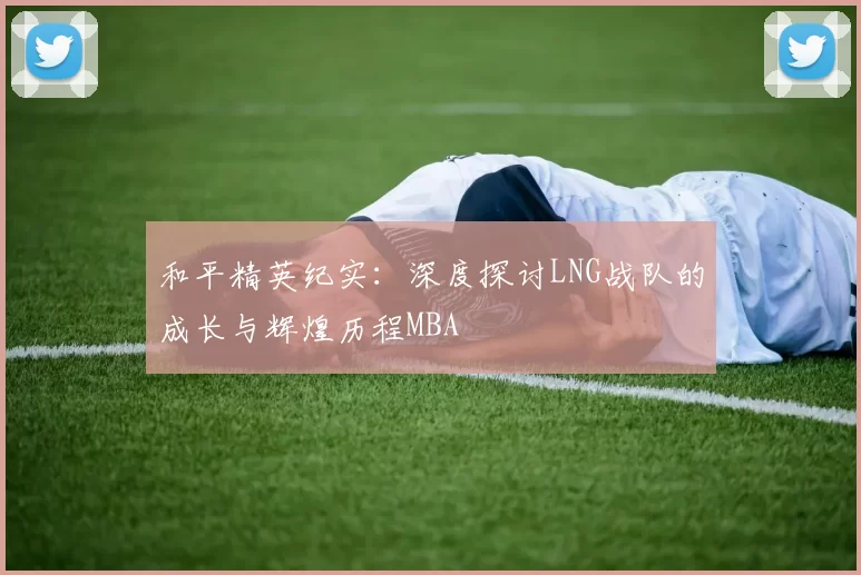 和平精英纪实：深度探讨LNG战队的成长与辉煌历程MBA