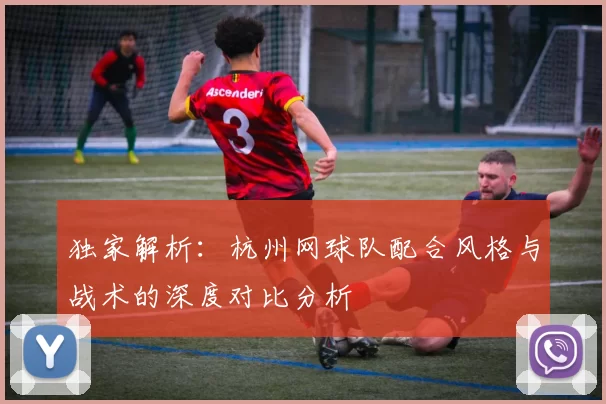 独家解析：杭州网球队配合风格与战术的深度对比分析