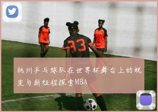 杭州乒乓球队在世界杯舞台上的蜕变与新征程探索MBA