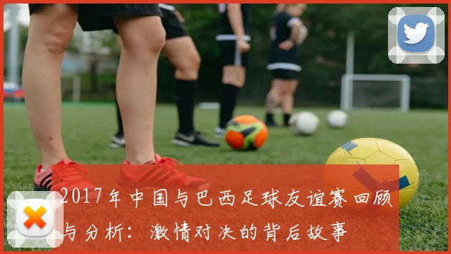 2017年中国与巴西足球友谊赛回顾与分析：激情对决的背后故事