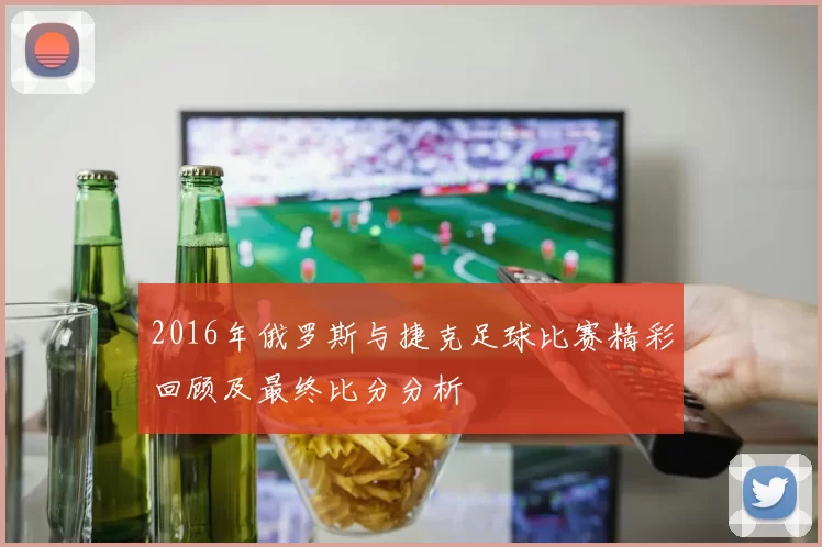 2016年俄罗斯与捷克足球比赛精彩回顾及最终比分分析